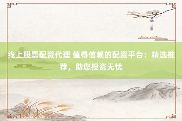 线上股票配资代理 值得信赖的配资平台：精选推荐，助您投资无忧