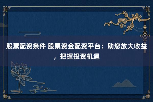 股票配资条件 股票资金配资平台：助您放大收益，把握投资机遇