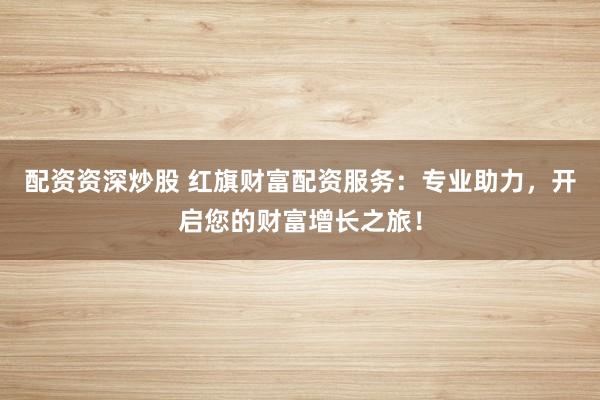 配资资深炒股 红旗财富配资服务：专业助力，开启您的财富增长之旅！