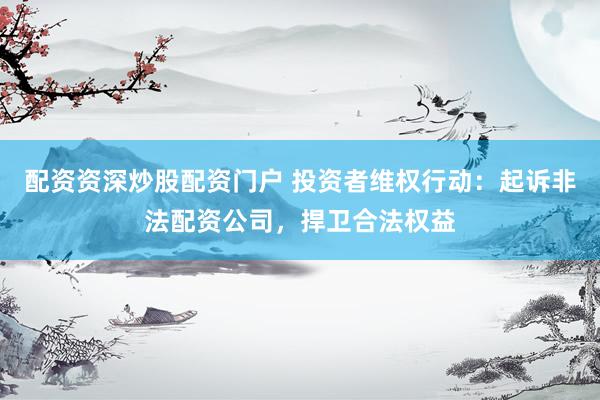 配资资深炒股配资门户 投资者维权行动：起诉非法配资公司，捍卫合法权益