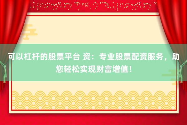 可以杠杆的股票平台 资：专业股票配资服务，助您轻松实现财富增值！