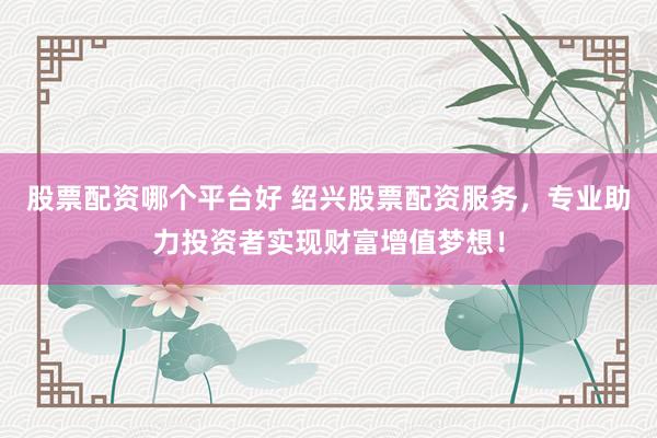 股票配资哪个平台好 绍兴股票配资服务，专业助力投资者实现财富增值梦想！