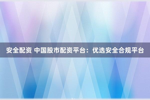 安全配资 中国股市配资平台：优选安全合规平台