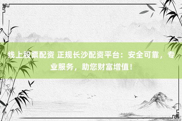 线上股票配资 正规长沙配资平台：安全可靠，专业服务，助您财富增值！