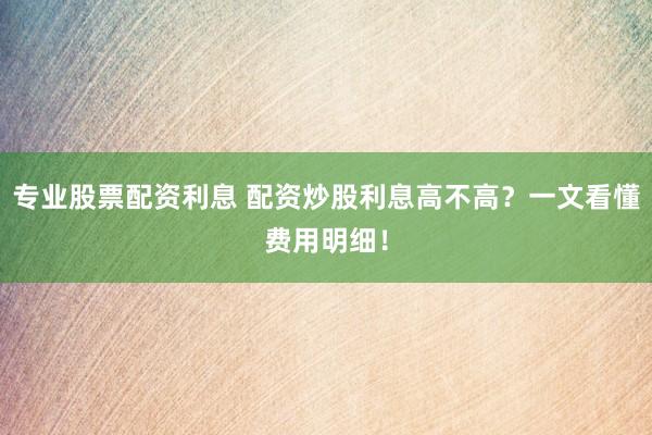 专业股票配资利息 配资炒股利息高不高？一文看懂费用明细！