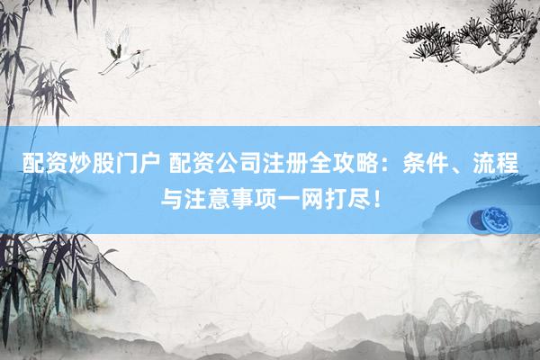 配资炒股门户 配资公司注册全攻略：条件、流程与注意事项一网打尽！