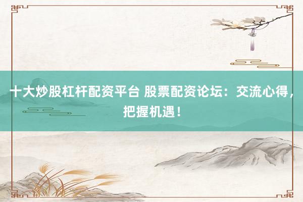 十大炒股杠杆配资平台 股票配资论坛：交流心得，把握机遇！