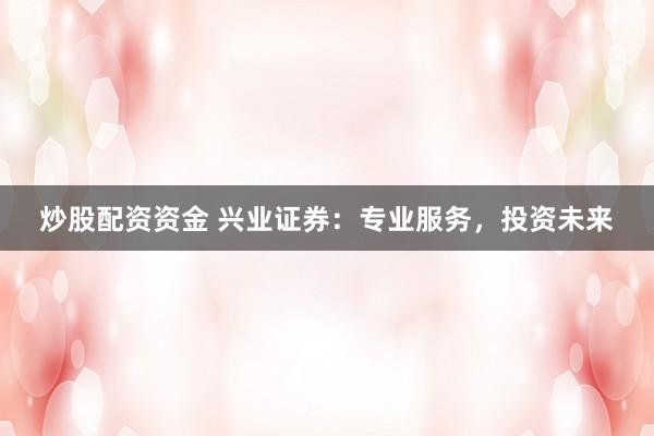 炒股配资资金 兴业证券：专业服务，投资未来
