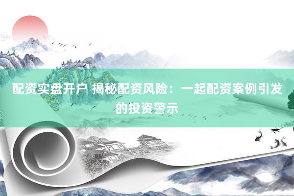 配资实盘开户 揭秘配资风险：一起配资案例引发的投资警示