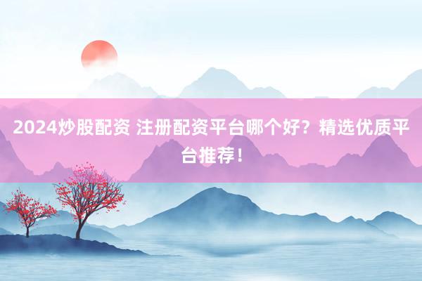 2024炒股配资 注册配资平台哪个好？精选优质平台推荐！