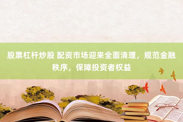 股票杠杆炒股 配资市场迎来全面清理，规范金融秩序，保障投资者权益