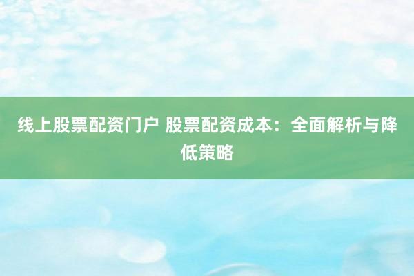 线上股票配资门户 股票配资成本：全面解析与降低策略
