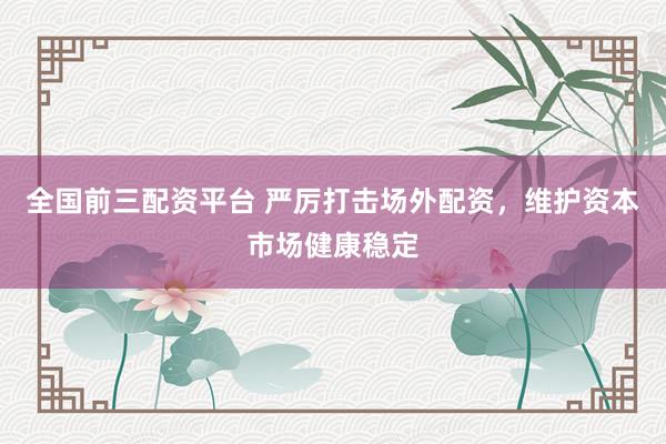 全国前三配资平台 严厉打击场外配资，维护资本市场健康稳定