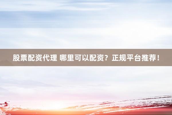 股票配资代理 哪里可以配资？正规平台推荐！
