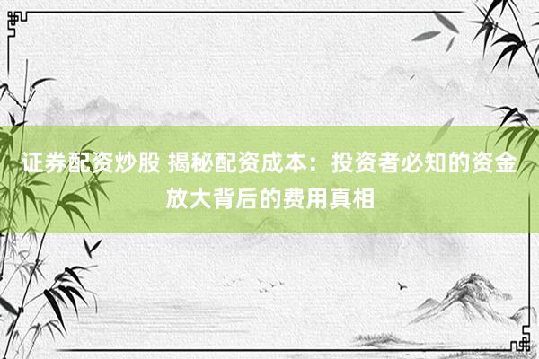 证券配资炒股 揭秘配资成本：投资者必知的资金放大背后的费用真相