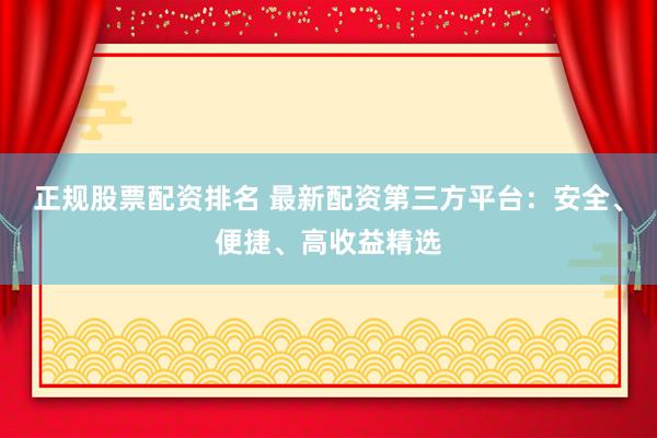 正规股票配资排名 最新配资第三方平台：安全、便捷、高收益精选