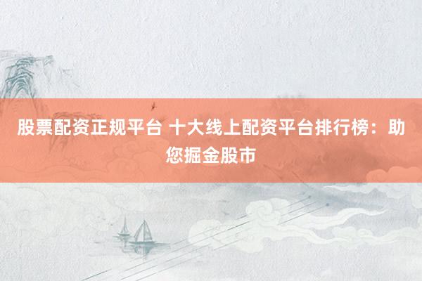 股票配资正规平台 十大线上配资平台排行榜：助您掘金股市