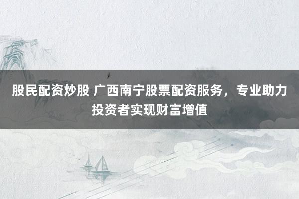 股民配资炒股 广西南宁股票配资服务，专业助力投资者实现财富增值