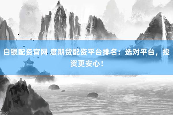白银配资官网 度期货配资平台排名：选对平台，投资更安心！