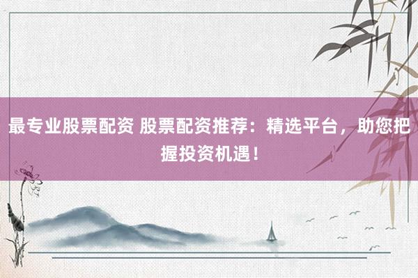 最专业股票配资 股票配资推荐：精选平台，助您把握投资机遇！