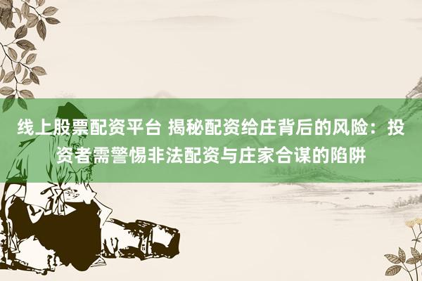 线上股票配资平台 揭秘配资给庄背后的风险：投资者需警惕非法配资与庄家合谋的陷阱