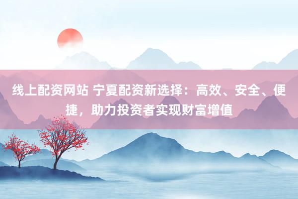 线上配资网站 宁夏配资新选择：高效、安全、便捷，助力投资者实现财富增值