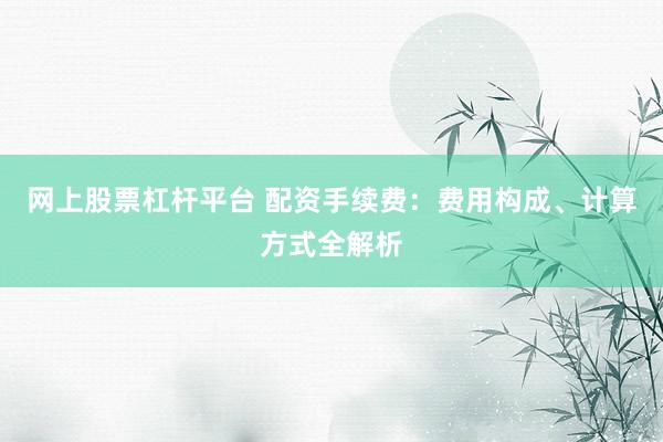 网上股票杠杆平台 配资手续费：费用构成、计算方式全解析