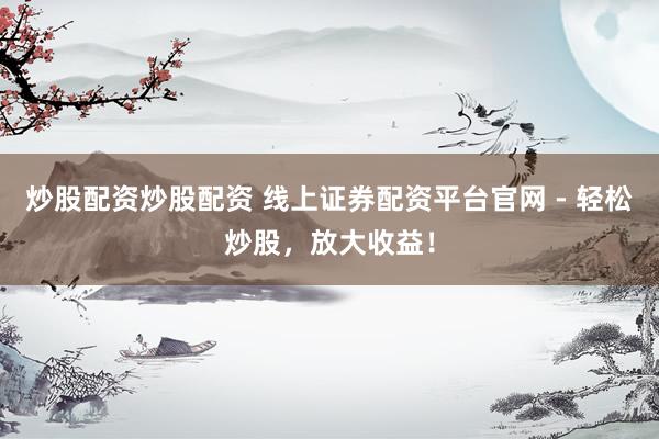 炒股配资炒股配资 线上证券配资平台官网 - 轻松炒股，放大收益！