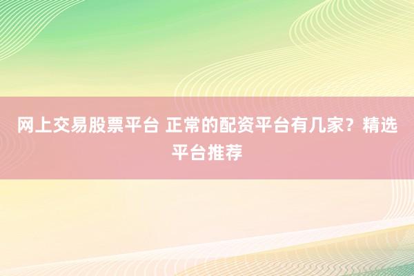 网上交易股票平台 正常的配资平台有几家？精选平台推荐