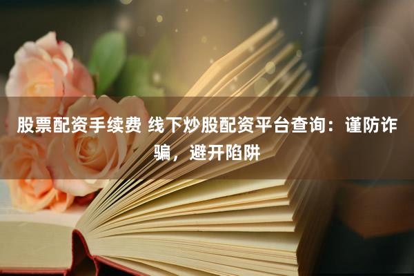 股票配资手续费 线下炒股配资平台查询：谨防诈骗，避开陷阱