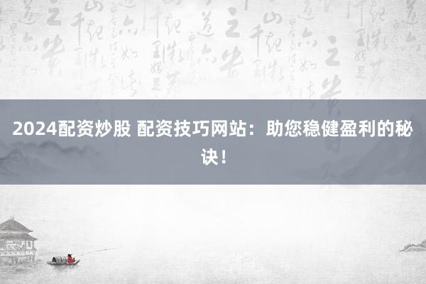 2024配资炒股 配资技巧网站：助您稳健盈利的秘诀！