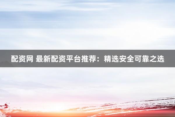 配资网 最新配资平台推荐：精选安全可靠之选