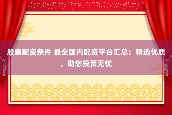 股票配资条件 最全国内配资平台汇总：精选优质，助您投资无忧