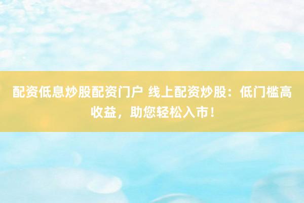 配资低息炒股配资门户 线上配资炒股：低门槛高收益，助您轻松入市！