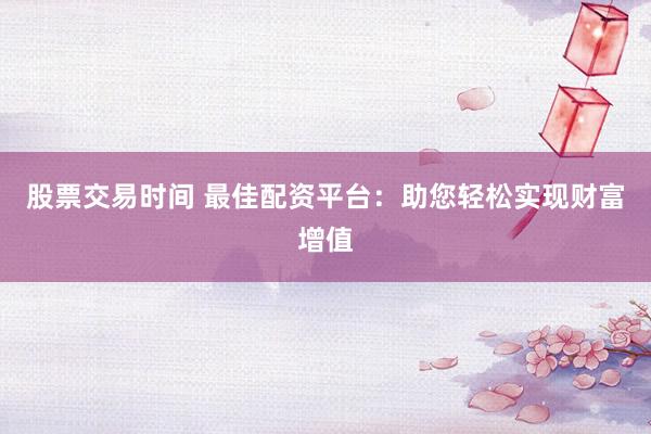 股票交易时间 最佳配资平台：助您轻松实现财富增值