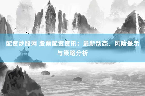 配资炒股网 股票配资资讯：最新动态、风险提示与策略分析