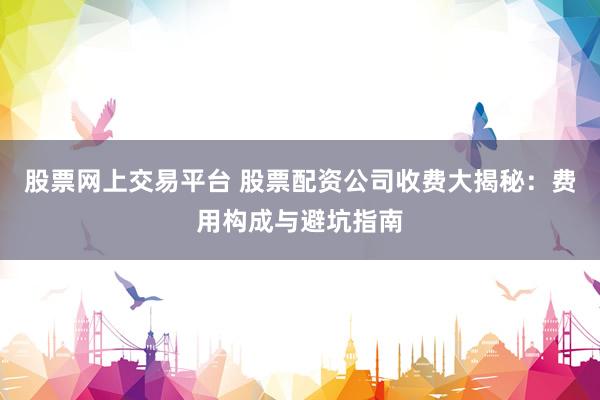 股票网上交易平台 股票配资公司收费大揭秘：费用构成与避坑指南