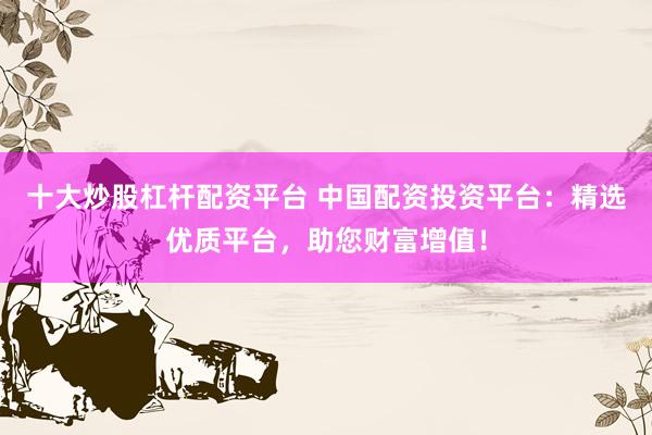 十大炒股杠杆配资平台 中国配资投资平台：精选优质平台，助您财富增值！