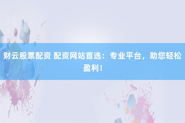 财云股票配资 配资网站首选：专业平台，助您轻松盈利！