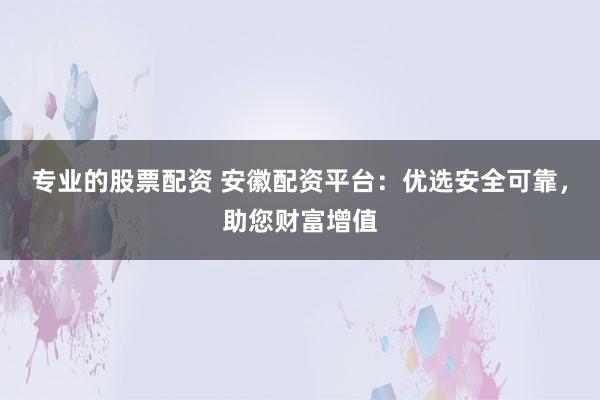 专业的股票配资 安徽配资平台：优选安全可靠，助您财富增值