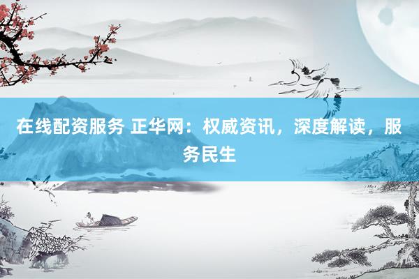 在线配资服务 正华网：权威资讯，深度解读，服务民生