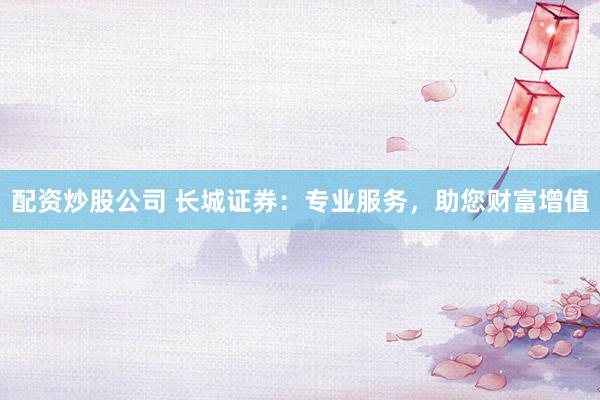 配资炒股公司 长城证券：专业服务，助您财富增值