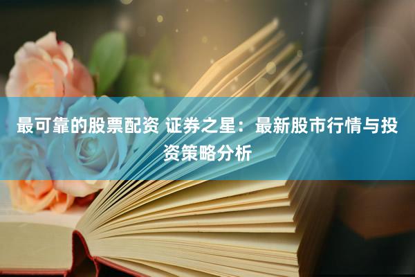 最可靠的股票配资 证券之星：最新股市行情与投资策略分析