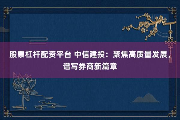 股票杠杆配资平台 中信建投：聚焦高质量发展，谱写券商新篇章
