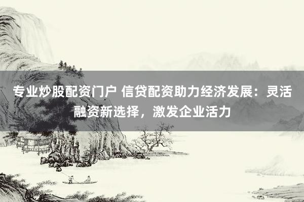 专业炒股配资门户 信贷配资助力经济发展：灵活融资新选择，激发企业活力