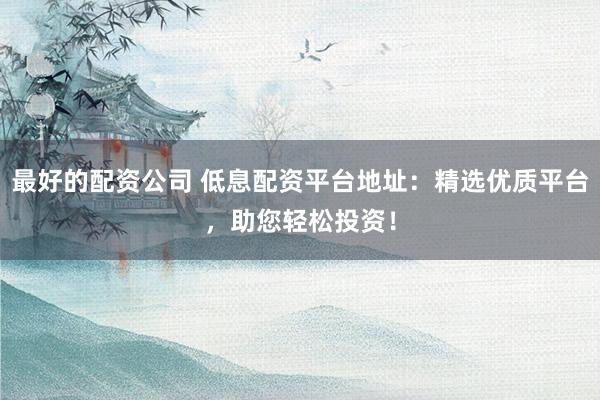 最好的配资公司 低息配资平台地址：精选优质平台，助您轻松投资！