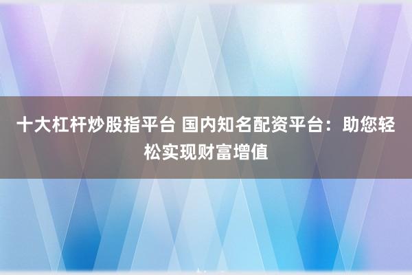 十大杠杆炒股指平台 国内知名配资平台：助您轻松实现财富增值