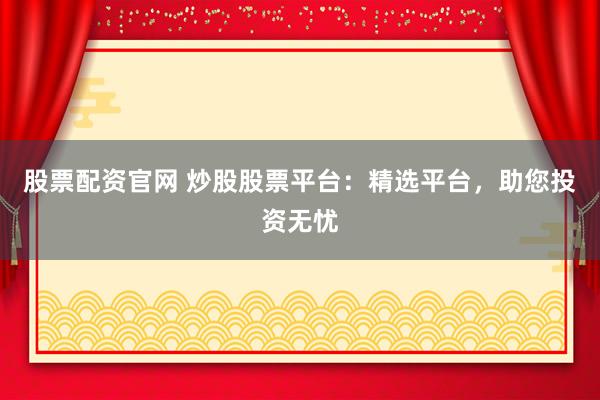股票配资官网 炒股股票平台：精选平台，助您投资无忧