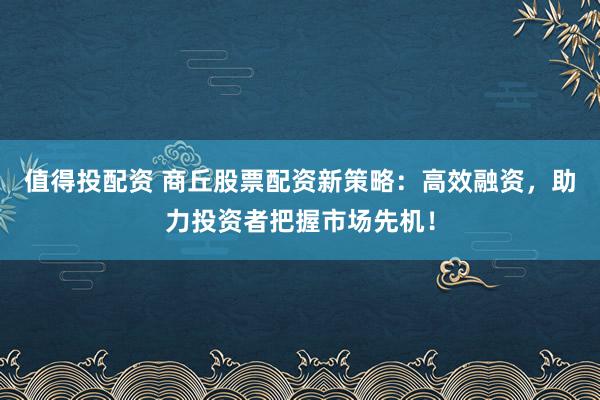 值得投配资 商丘股票配资新策略：高效融资，助力投资者把握市场先机！