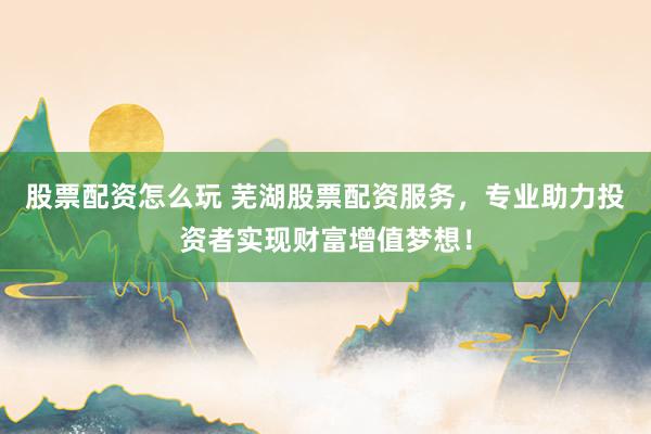 股票配资怎么玩 芜湖股票配资服务，专业助力投资者实现财富增值梦想！
